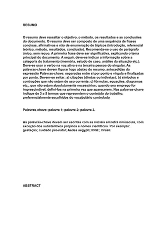 RESUMO
O resumo deve ressaltar o objetivo, o método, os resultados e as conclusões
do documento. O resumo deve ser composto de uma sequência de frases
concisas, afirmativas e não de enumeração de tópicos (introdução, referencial
teórico, método, resultados, conclusão). Recomenda-se o uso de parágrafo
único, sem recuo. A primeira frase deve ser significativa, explicando o tema
principal do documento. A seguir, deve-se indicar a informação sobre a
categoria do tratamento (memória, estudo de caso, análise da situação etc.).
Deve-se usar o verbo na voz ativa e na terceira pessoa do singular. As
palavras-chave devem figurar logo abaixo do resumo, antecedidas da
expressão Palavras-chave: separadas entre si por ponto e vírgula e finalizadas
por ponto. Devem-se evitar: a) citações (diretas ou indiretas); b) símbolos e
contrações que não sejam de uso corrente; c) fórmulas, equações, diagramas
etc., que não sejam absolutamente necessários; quando seu emprego for
imprescindível, defini-los na primeira vez que aparecerem. Nas palavras-chave
indique de 3 a 5 termos que representem o conteúdo do trabalho,
preferencialmente escolhidos do vocabulário controlado
Palavras-chave: palavra 1; palavra 2; palavra 3.
As palavras-chave devem ser escritas com as iniciais em letra minúscula, com
exceção dos substantivos próprios e nomes científicos. Por exemplo:
gestação; cuidado pré-natal; Aedes aegypti; IBGE; Brasil.
ABSTRACT
 