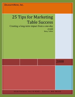 DELEGATENOW, INC.



      25 Tips for Marketing
              Table Success
    Creating a long-term impact from a one-day
                                         event
                                     Betsy Talbot




                                                    2008




        3518 FREMONT AVE N #549 – SEATTLE, WA 98103
 