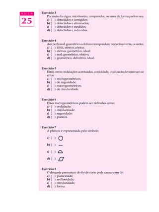 A U L A   Exercício 3
             Por meio da régua, micrômetro, comparador, os erros de forma podem ser:

25           a) ( ) detectados e corrigidos;
             b) ( ) detectados e eliminados;
             c) ( ) detectados e medidos;
             d) ( ) detectados e reduzidos.


          Exercício 4
             Aos perfis real, geométrico e efetivo correspondem, respectivamente, os cortes:
             a) ( ) ideal, efetivo, cônico;
             b) ( ) efetivo, geométrico, ideal;
             c) ( ) real, geométrico, efetivo;
             d) ( ) geométrico, definitivo, ideal.


          Exercício 5
             Erros como ondulações acentuadas, conicidade, ovalização denominam-se
             erros:
             a) ( ) microgeométricos;
             b) ( ) de rugosidade;
             c) ( ) macrogeométricos;
             d) ( ) de circularidade.


          Exercício 6
             Erros microgeométricos podem ser definidos como:
             a) ( ) ondulação;
             b) ( ) circularidade;
             c) ( ) rugosidade;
             d) ( ) planeza.


          Exercício 7
             A planeza é representada pelo símbolo:

              a) ( )

              b) ( )

              c) ( )

              d) ( )


          Exercício 8
             O desgaste prematuro do fio de corte pode causar erro de:
             a) ( ) planicidade;
             b) ( ) retilineidade;
             c) ( ) circularidade;
             d) ( ) forma.
 
