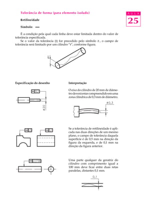 Tolerância de forma (para elemento isolado)                                    A U L A

   Retilineidade
                                                                                  25
   Símbolo:

    É a condição pela qual cada linha deve estar limitada dentro do valor de
tolerância especificada.
    Se o valor da tolerância (t) for precedido pelo símbolo Æ , o campo de
tolerância será limitado por um cilindro “t”, conforme figura.




Especificação do desenho               Interpretação

                                       O eixo do cilindro de 20 mm de diâme-
                                       tro deverá estar compreendido em uma
                                       zona cilíndrica de 0,3 mm de diâmetro.




                                       Se a tolerância de retilineidade é apli-
                                       cada nas duas direções de um mesmo
                                       plano, o campo de tolerância daquela
                                       superfície é de 0,5 mm na direção da
                                       figura da esquerda, e de 0,1 mm na
                                       direção da figura anterior.



                                       Uma parte qualquer da geratriz do
                                       cilindro com comprimento igual a
                                       100 mm deve ficar entre duas retas
                                       paralelas, distantes 0,1 mm.
 