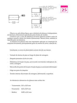 A U L A


                                                                                  25




    Observa-se, pela última figura, que a tolerância de planeza é independente
da tolerância dimensional especificada pelos limites de medida.
    Conclui-se que a zona de tolerância de forma (planeza) poderá variar de
qualquer maneira, dentro dos limites dimensionais. Mesmo assim, satisfará às
especificações da tolerância.
    A tolerância de planeza tem uma importante aplicação na construção de
máquinas-ferramenta, principalmente guias de assento de carros, cabeçote etc.



    Geralmente, os erros de planicidade ocorrem devido aos fatores:


·   Variação de dureza da peça ao longo do plano de usinagem.

·   Desgaste prematuro do fio de corte.

·   Deficiência de fixação da peça, provocando movimentos indesejáveis du-
    rante a usinagem.

·   Má escolha dos pontos de locação e fixação da peça, ocasionando deformação.

·   Folga nas guias da máquina.

·   Tensões internas decorrentes da usinagem, deformando a superfície.



    As tolerâncias admissíveis de planeza mais aceitas são:


    · Torneamento: 0,01 a 0,03 mm

    · Fresamento:     0,02 a 0,05 mm

    · Retífica:       0,005 a 0,01 mm
 