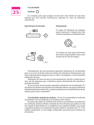 A U L A       Circularidade


25            Símbolo:

              É a condição pela qual qualquer círculo deve estar dentro de uma faixa
          definida por dois círculos concêntricos, distantes no valor da tolerância
          especificada.


          Especificação do desenho                  Interpretação

                                                    O campo de tolerância em qualquer
                                                    seção transversal é limitado por dois
                                                    círculos concêntricos e distantes 0,5 mm.




                                                    O contorno de cada seção transversal
                                                    deve estar compreendido numa coroa
                                                    circular de 0,1 mm de largura.




              Normalmente, não será necessário especificar tolerâncias de circularidade
          pois, se os erros de forma estiverem dentro das tolerâncias dimensionais, eles
          serão suficientemente pequenos para se obter a montagem e o funcionamento
          adequados da peça.
              Entretanto, há casos em que os erros permissíveis, devido a razões funcio-
          nais, são tão pequenos que a tolerância apenas dimensional não atenderia à
          garantia funcional.
              Se isso ocorrer, será necessário especificar tolerâncias de circularidade. É o
          caso típico de cilindros dos motores de combustão interna, nos quais a tolerância
          dimensional pode ser aberta (H11), porém a tolerância de circularidade tem de ser
          estreita, para evitar vazamentos.


               Circularidade: métodos de medição - O erro de circularidade é verificado
          na produção com um dispositivo de medição entre centros.
               Se a peça não puder ser medida entre centros, essa tolerância será difícil de
          ser verificada, devido à infinita variedade de erros de forma que podem ocorrer
          em virtude da dificuldade de se estabelecer uma superfície padrão, com a qual
          a superfície pudesse ser comparada. Em geral, adota-se um prisma em “V” e um
          relógio comparador, ou um relógio comparador que possa fazer medidas em
          três pontos.
 
