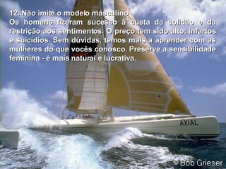 12. Não imite o modelo masculino Os homens fizeram sucesso à custa da solidão e da restrição aos sentimentos.   O preço tem sido alto: infartos e suicídios. Sem dúvidas, temos mais a   aprender com as mulheres do que vocês conosco. Preserve a sensibilidade feminina - é mais natural e lucrativa . 
