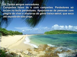 16. Tenha amigos vencedores Campeões falam de e com campeões. Perdedores só tocam na tecla perdedores.   Aproxime-se de pessoas com alegria de viver e afaste-se de gente   baixo-astral, que seca até espada-de-são-jorge. 