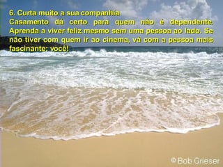 6.   Curta muito a sua companhia Casamento dá certo para quem não é dependente. Aprenda a viver feliz mesmo sem uma pessoa ao lado. Se não tiver com quem ir ao cinema, vá com a pessoa mais fascinante: você! 