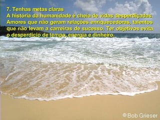 7. Tenhas metas claras A história da humanidade é cheia de vidas desperdiçadas. Amores que não geram relações enriquecedoras, talentos que não levam a carreiras de sucesso. Ter objetivos evita o desperdício de tempo, energia e dinheiro. 