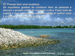 25. Planeje bem uma mudança Os arquitetos gostam de conhecer bem as pessoas e discutir o projeto antes de começar a obra. Fazer tudo de supetã o leva a desgastes desnecessário. A melhor ação é a análise do novo projeto de vida. Visite:   www.templodossonhos.com 