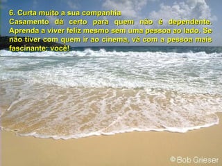 6.   Curta muito a sua companhia Casamento dá certo para quem não é dependente. Aprenda a viver feliz mesmo sem uma pessoa ao lado. Se não tiver com quem ir ao cinema, vá com a pessoa mais fascinante: você! 