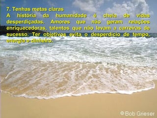 7. Tenhas metas claras A história da humanidade é cheia de vidas desperdiçadas. Amores que não geram relações enriquecedoras, talentos que não levam a carreiras de sucesso. Ter objetivos evita o desperdício de tempo, energia e dinheiro. 