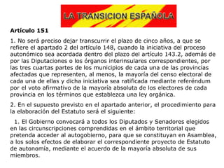 Artículo 151
1. No será preciso dejar transcurrir el plazo de cinco años, a que se
refiere el apartado 2 del artículo 148, cuando la iniciativa del proceso
autonómico sea acordada dentro del plazo del artículo 143.2, además de
por las Diputaciones o los órganos interinsulares correspondientes, por
las tres cuartas partes de los municipios de cada una de las provincias
afectadas que representen, al menos, la mayoría del censo electoral de
cada una de ellas y dicha iniciativa sea ratificada mediante referéndum
por el voto afirmativo de la mayoría absoluta de los electores de cada
provincia en los términos que establezca una ley orgánica.
2. En el supuesto previsto en el apartado anterior, el procedimiento para
la elaboración del Estatuto será el siguiente:
 1. El Gobierno convocará a todos los Diputados y Senadores elegidos
en las circunscripciones comprendidas en el ámbito territorial que
pretenda acceder al autogobierno, para que se constituyan en Asamblea,
a los solos efectos de elaborar el correspondiente proyecto de Estatuto
de autonomía, mediante el acuerdo de la mayoría absoluta de sus
miembros.
 