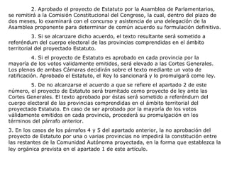 2. Aprobado el proyecto de Estatuto por la Asamblea de Parlamentarios,
se remitirá a la Comisión Constitucional del Congreso, la cual, dentro del plazo de
dos meses, lo examinará con el concurso y asistencia de una delegación de la
Asamblea proponente para determinar de común acuerdo su formulación definitiva.
          3. Si se alcanzare dicho acuerdo, el texto resultante será sometido a
referéndum del cuerpo electoral de las provincias comprendidas en el ámbito
territorial del proyectado Estatuto.
          4. Si el proyecto de Estatuto es aprobado en cada provincia por la
mayoría de los votos validamente emitidos, será elevado a las Cortes Generales.
Los plenos de ambas Cámaras decidirán sobre el texto mediante un voto de
ratificación. Aprobado el Estatuto, el Rey lo sancionará y lo promulgará como ley.
         5. De no alcanzarse el acuerdo a que se refiere el apartado 2 de este
número, el proyecto de Estatuto será tramitado como proyecto de ley ante las
Cortes Generales. El texto aprobado por éstas será sometido a referéndum del
cuerpo electoral de las provincias comprendidas en el ámbito territorial del
proyectado Estatuto. En caso de ser aprobado por la mayoría de los votos
válidamente emitidos en cada provincia, procederá su promulgación en los
términos del párrafo anterior.
3. En los casos de los párrafos 4 y 5 del apartado anterior, la no aprobación del
proyecto de Estatuto por una o varias provincias no impedirá la constitución entre
las restantes de la Comunidad Autónoma proyectada, en la forma que establezca la
ley orgánica prevista en el apartado 1 de este artículo.
 
