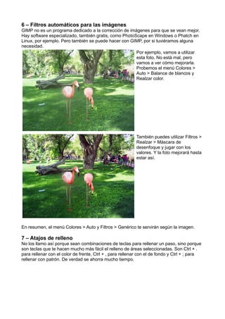 6 – Filtros automáticos para las imágenes
GIMP no es un programa dedicado a la corrección de imágenes para que se vean mejor.
Hay software especializado, también gratis, como PhotoScape en Windows o Phatch en
Linux, por ejemplo. Pero también se puede hacer con GIMP, por si tuviéramos alguna
necesidad.
Por ejemplo, vamos a utilizar
esta foto. No está mal, pero
vamos a ver cómo mejorarla.
Probemos el menú Colores >
Auto > Balance de blancos y
Realzar color.
También puedes utilizar Filtros >
Realzar > Máscara de
desenfoque y jugar con los
valores. Y la foto mejorará hasta
estar así.
En resumen, el menú Colores > Auto y Filtros > Genérico te servirán según la imagen.
7 – Atajos de relleno
No los llamo así porque sean combinaciones de teclas para rellenar un paso, sino porque
son teclas que te hacen mucho más fácil el relleno de áreas seleccionadas. Son Ctrl + .
para rellenar con el color de frente, Ctrl + , para rellenar con el de fondo y Ctrl + ; para
rellenar con patrón. De verdad se ahorra mucho tiempo.
 