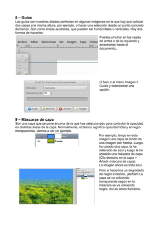 8 – Guías
Las guías son nuestras aliadas perfectas en algunas imágenes en la que hay que colocar
dos capas a la misma altura, por ejemplo, o hacer una selección desde un punto concreto
del lienzo. Son como líneas auxiliares, que pueden ser horizontales o verticales. Hay dos
formas de hacerlas:
Puedes pinchar en las reglas
de arriba o de la izquierda y
arrastrarlas hasta el
documento...
O bien ir al menú Imagen >
Guías y seleccionar una
opción.
9 – Máscaras de capa
Son una capa que se pone encima de la que has seleccionado para controlar la opacidad
en distintas áreas de la capa. Normalmente, el blanco significa opacidad total y el negro
transparencia. Vamos a ver un ejemplo.
Por ejemplo, tengo en esta
imagen una capa de fondo de
una imagen con hierba. Luego,
he creado otra capa, la he
rellenado de azul y luego le he
añadido una máscara de capa
(Clic derecho en la capa >
Añadir máscara de capa).
La imagen ahora es toda azul.
Pero si hacemos un degradado
de negro a blanco, ¡tachán! La
capa se va volviendo
transparente según en la
máscara se va volviendo
negro. Así es como funciona.
 