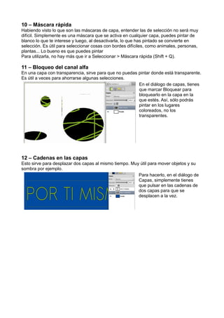 10 – Máscara rápida
Habiendo visto lo que son las máscaras de capa, entender las de selección no será muy
difícil. Simplemente es una máscara que se activa en cualquier capa, puedes pintar de
blanco lo que te interese y luego, al desactivarla, lo que has pintado se convierte en
selección. Es útil para seleccionar cosas con bordes difíciles, como animales, personas,
plantas... Lo bueno es que puedes pintar
Para utilizarla, no hay más que ir a Seleccionar > Máscara rápida (Shift + Q).
11 – Bloqueo del canal alfa
En una capa con transparencia, sirve para que no puedas pintar donde está transparente.
Es útil a veces para ahorrarse algunas selecciones.
En el diálogo de capas, tienes
que marcar Bloquear para
bloquearlo en la capa en la
que estés. Así, sólo podrás
pintar en los lugares
coloreados, no los
transparentes.
12 – Cadenas en las capas
Esto sirve para desplazar dos capas al mismo tiempo. Muy útil para mover objetos y su
sombra por ejemplo.
Para hacerlo, en el diálogo de
Capas, simplemente tienes
que pulsar en las cadenas de
dos capas para que se
desplacen a la vez.
 
