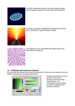 Un OVNI. Degradado Horizon 2 con forma Radial y repetir
Onda triangular. Luego le di un toque 3D y ahí lo tenemos.
Un volcán en erupción. Degradado Incandescent con forma
Cónico (simétrico). Luego le dibujé un volcán.
Una explosión de luz. Degradado Flare Rays Angular con
forma Cónico (simétrico).
14 – Utilidades del cuadro de Colores
Creo que hay dos botones en el cuadro de selección de color que no se utilizan no por ser
inútiles, sino porque no se sabe lo que hacen.
El botón de la flecha sirve para
guardar en los colores
favoritos el color que estás
usando ahora. Y el
cuentagotas sirve para coger
un color de cualquier de la
pantalla y utilizarlo.
 