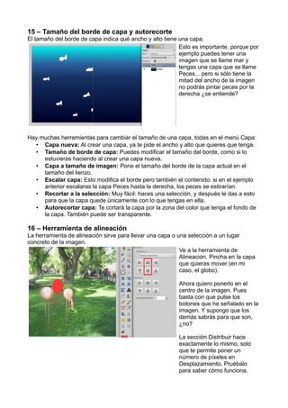 15 – Tamaño del borde de capa y autorecorte
El tamaño del borde de capa indica qué ancho y alto tiene una capa.
Esto es importante, porque por
ejemplo puedes tener una
imagen que se llame mar y
tengas una capa que se llame
Peces... pero si sólo tiene la
mitad del ancho de la imagen
no podrás pintar peces por la
derecha ¿se entiende?
Hay muchas herramientas para cambiar el tamaño de una capa, todas en el menú Capa:
• Capa nueva: Al crear una capa, ya te pide el ancho y alto que quieres que tenga.
• Tamaño de borde de capa: Puedes modificar el tamaño del borde, como si lo
estuvieras haciendo al crear una capa nueva.
• Capa a tamaño de imagen: Pone el tamaño del borde de la capa actual en el
tamaño del lienzo.
• Escalar capa: Esto modifica el borde pero también el contenido: si en el ejemplo
anterior escalaras la capa Peces hasta la derecha, los peces se estirarían.
• Recortar a la selección: Muy fácil: haces una selección, y después le das a esto
para que la capa quede únicamente con lo que tengas en ella.
• Autorecortar capa: Te cortará la capa por la zona del color que tenga el fondo de
la capa. También puede ser transparente.
16 – Herramienta de alineación
La herramienta de alineación sirve para llevar una capa o una selección a un lugar
concreto de la imagen.
Ve a la herramienta de
Alineación. Pincha en la capa
que quieras mover (en mi
caso, el globo).
Ahora quiero ponerlo en el
centro de la imagen. Pues
basta con que pulse los
botones que he señalado en la
imagen. Y supongo que los
demás sabrás para que son,
¿no?
La sección Distribuir hace
exactamente lo mismo, solo
que te permite poner un
número de píxeles en
Desplazamiento. Pruébalo
para saber cómo funciona.
 