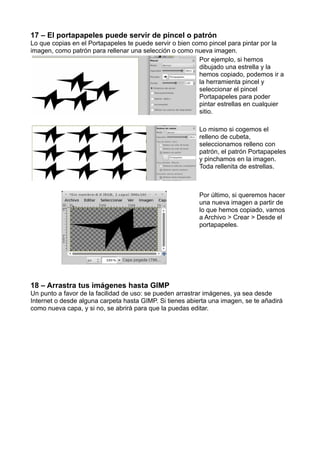 17 – El portapapeles puede servir de pincel o patrón
Lo que copias en el Portapapeles te puede servir o bien como pincel para pintar por la
imagen, como patrón para rellenar una selección o como nueva imagen.
Por ejemplo, si hemos
dibujado una estrella y la
hemos copiado, podemos ir a
la herramienta pincel y
seleccionar el pincel
Portapapeles para poder
pintar estrellas en cualquier
sitio.
Lo mismo si cogemos el
relleno de cubeta,
seleccionamos relleno con
patrón, el patrón Portapapeles
y pinchamos en la imagen.
Toda rellenita de estrellas.
Por último, si queremos hacer
una nueva imagen a partir de
lo que hemos copiado, vamos
a Archivo > Crear > Desde el
portapapeles.
18 – Arrastra tus imágenes hasta GIMP
Un punto a favor de la facilidad de uso: se pueden arrastrar imágenes, ya sea desde
Internet o desde alguna carpeta hasta GIMP. Si tienes abierta una imagen, se te añadirá
como nueva capa, y si no, se abrirá para que la puedas editar.
 