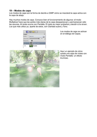 19 – Modos de capa
Los modos de capa son la forma de decirle a GIMP cómo se mezclará la capa activa con
la capa de abajo.
Hay muchos modos de capa. Conozco bien el funcionamiento de algunos: el modo
Multiplicar hace que las partes más claras de la capa desaparezcan y permanezcan sólo
las oscuras. Al revés ocurre con Pantalla. El resto es mejor probarlos y decidir si te sirven.
Los que más utilizo yo, aparte de estos, son Claridad suave y Tono.
Los modos de capa se activan
en el diálogo de Capas.
Aquí un ejemplo de cómo
queda una capa de nubes con
modo Pantalla: un efecto
brumoso.
 