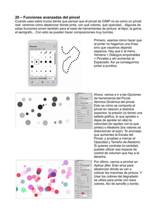 20 – Funciones avanzadas del pincel
Cuando uses estos trucos tienes que pensar que el pincel de GIMP no es como un pincel
real: veremos cómo aleatorizar dónde pinta, con qué colores, qué opacidad... Algunas de
estas funciones sirven también para el resto de herramientas de pintura: el lápiz, la goma,
el aerógrafo... Con esto se pueden hacer composiciones muy bonitas.
Primero, veamos cómo hacer que
al pintar no hagamos una línea,
sino que vayamos dejando
espacios. Hay que ir al menú
Ventana > Diálogos empotrables
> Pinceles y ahí aumentar el
Espaciado. Así ya conseguimos
pintar a puntitos.
Ahora, vamos a ir a las Opciones
de herramienta del Pincel.
Abrimos Dinámica del pincel.
Esto es cómo se comporta el
pincel en relación a distintos
aspectos: la presión (si tienes una
tableta gráfica, lo que apretes o
dejes de apretar en ella) la
velocidad (la rapidez con la que
pintes) o Aleatorio (los valores se
distorsionan al azar). Te aconsejo
que aumentes la Escala del
Pincel, y pruebes a marcar el
Opacidad y Tamaño de Aleatorio.
Si quieres controlar la cantidad,
puedes utilizar esa especie de
control de volumen que hay a la
derecha.
Por último, vamos a pinchar en
Aplicar jitter. Esto sirve para
aleatorizar dónde se van a
colocar las manchas de pintura. Y
Usar los colores del degradado
se utiliza para pintar con esos
colores. Así de sencillo y bonito.
 