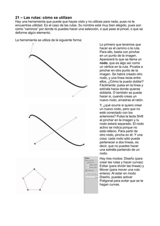 21 – Las rutas: cómo se utilizan
Hay una herramienta que puede que hayas visto y no utilices para nada, pues no le
encuentras utilidad. Es el caso de las rutas. Su nombre está muy bien elegido, pues son
como “caminos” por donde tú puedes hacer una selección, o que pase el pincel, o que se
deforme algún elemento.
La herramienta se utiliza de la siguiente forma:
Lo primero que tenemos que
hacer es el camino o la ruta.
Para ello, basta con pinchar
en un punto de la imagen.
Aparecerá lo que se llama un
nodo, que es algo así como
un vértice en la ruta. Prueba a
pinchar en otro punto de la
imagen. Se habrá creado otro
nodo, y una línea recta entre
ellos. ¿Cómo la puedo doblar?
Fácilmente: pulsa en la línea y
estírala hacia donde quieras
doblarla. O también se puede
hacer si, cuando creas un
nuevo nodo, arrastras el ratón.
Y, ¿qué ocurre si quiero crear
un nuevo nodo, pero que no
esté conectado con los
anteriores? Pulsa la tecla Shift
al pinchar en la imagen y tu
nodo estará separado. El nodo
activo se indica porque no
está relleno. Para partir de
otro nodo, pincha en él. Y una
cosa: cada nodo sólo puede
pertenecer a dos líneas, es
decir, que no puedes hacer
una estrella partiendo de un
nodo.
Hay tres modos: Diseño (para
crear las rutas y hacer curvas)
Editar (para dividir las líneas) y
Mover (para mover una ruta
entera). Al estar en modo
Diseño, puedes activar
Poligonal para evitar que se te
hagan curvas.
 