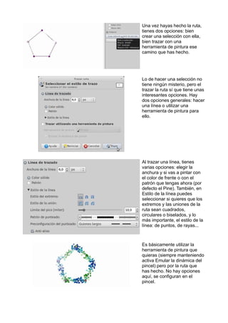 Una vez hayas hecho la ruta,
tienes dos opciones: bien
crear una selección con ella,
bien trazar con una
herramienta de pintura ese
camino que has hecho.
Lo de hacer una selección no
tiene ningún misterio, pero el
trazar la ruta sí que tiene unas
interesantes opciones. Hay
dos opciones generales: hacer
una línea o utilizar una
herramienta de pintura para
ello.
Al trazar una línea, tienes
varias opciones: elegir la
anchura y si vas a pintar con
el color de frente o con el
patrón que tengas ahora (por
defecto el Pine). También, en
Estilo de la línea puedes
seleccionar si quieres que los
extremos y las uniones de la
ruta sean cuadrados,
circulares o biselados, y lo
más importante, el estilo de la
línea: de puntos, de rayas...
Es básicamente utilizar la
herramienta de pintura que
quieras (siempre manteniendo
activa Emular la dinámica del
pincel) pero por la ruta que
has hecho. No hay opciones
aquí, se configuran en el
pincel.
 