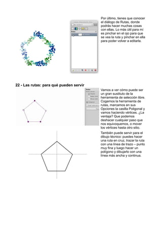 Por último, tienes que conocer
el diálogo de Rutas, donde
podrás hacer muchas cosas
con ellas. Lo más útil para mí
es pinchar en el ojo para que
se vea la ruta y pinchar en ella
para poder volver a editarla.
22 - Las rutas: para qué pueden servir
Vamos a ver cómo puede ser
un gran sustituto de la
herramienta de selección libre.
Cogemos la herramienta de
rutas, marcamos en sus
Opciones la casilla Poligonal y
vamos haciendo vértices. ¿La
ventaja? Que podemos
deshacer cualquier paso que
nos equivoquemos, o mover
los vértices hasta otro sitio.
También puede servir para el
dibujo técnico: puedes hacer
una ruta en cruz, trazar la ruta
con una línea de trazo – punto
muy fina y luego hacer un
polígono y dibujarlo con una
línea más ancha y continua.
 
