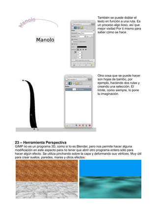 También se puede doblar el
texto en función a una ruta. Es
un proceso algo lioso, así que
mejor visitad Por ti mismo para
saber cómo se hace.
Otra cosa que se puede hacer
son hojas de bambú, por
ejemplo, haciendo dos rutas y
creando una selección. El
límite, como siempre, lo pone
tu imaginación.
23 – Herramienta Perspectiva
GIMP no es un programa 3D, como sí lo es Blender, pero nos permite hacer alguna
modificación en este aspecto para no tener que abrir otro programa entero sólo para
hacer algún efecto. Se utiliza pinchando sobre la capa y deformando sus vértices. Muy útil
para crear suelos, paredes, mares y otros efectos:
 