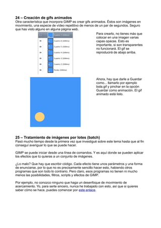 24 – Creación de gifs animados
Otra característica que incorpora GIMP es crear gifs animados. Éstos son imágenes en
movimiento, una especie de vídeo repetitivo de menos de un par de segundos. Seguro
que has visto alguno en alguna página web.
Para crearlo, no tienes más que
colocar en una imagen varias
capas opacas. Esto es
importante, si son transparentes
no funcionará. El gif se
reproducirá de abajo arriba.
Ahora, hay que darle a Guardar
como... llamarlo por ejemplo
bola.gif y pinchar en la opción
Guardar como animación. El gif
animado está listo.
25 – Tratamiento de imágenes por lotes (batch)
Pasó mucho tiempo desde la primera vez que investigué sobre este tema hasta que al fin
conseguí averiguar lo que se puede hacer.
GIMP se puede iniciar desde una línea de comandos. Y es aquí donde se pueden aplicar
los efectos que tú quieras a un conjunto de imágenes.
¿Lo malo? Que hay que escribir código. Cada efecto tiene unos parámetros y una forma
de enunciarse, por lo que no es precisamente sencillo hacer esto, habiendo otros
programas que son todo lo contrario. Pero claro, esos programas no tienen ni mucho
menos las posibilidades, filtros, scripts y efectos de GIMP.
Por ejemplo, no conozco ninguno que haga un desenfoque de movimiento de
acercamiento. Yo, para serte sincero, nunca he trabajado con esto, así que si quieres
saber cómo se hace, puedes comenzar por este enlace.
 