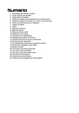 Sumario
1. Conceptos que quizás no sepas
2. Crear capturas de pantalla
3. Explorador de fractales
4. Atajos de teclado para desplazarse por el documento
5. Creador de efectos en letras en un abrir y cerrar de ojos
6. Filtros automáticos para las imágenes
7. Atajos de relleno
8. Guías
9. Máscaras de capa
10.Máscara rápida
11. Bloqueo del canal alfa
12.Cadenas en las capas
13.El poder de los degradados
14.Utilidades del cuadro de Colores
15.Tamaño del borde de capa y autorecorte
16.Herramienta de alineación
17.El portapapeles puede servir de pincel o patrón
18.Arrastra tus imágenes hasta GIMP
19.Modos de capa
20.Funciones avanzadas del pincel
21.Las rutas: cómo se utilizan
22.Las rutas: para qué pueden servir
23.Herramienta Perspectiva
24.Creación de gifs animados
25.Tratamiento de imágenes por lotes (batch)
 