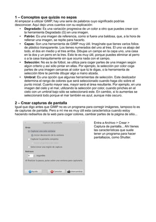 1 – Conceptos que quizás no sepas
Al empezar a utilizar GIMP, hay una serie de palabros cuyo significado podrías
desconocer. Aquí dejo unos cuantos con su explicación:
• Degradado: Es una variación progresiva de un color a otro que puedes crear con
la herramienta Degradado (G) en una imagen.
• Patrón: Es una imagen de referencia, como si fuera una baldosa, que, a la hora de
rellenar una imagen, se repite para hacerlo.
• Capas: Son una herramienta de GIMP muy útil. Imagínate que tienes varios folios
de plástico transparente. Los tienes numerados del uno al tres. El uno va abajo del
todo, el dos en medio y el tres arriba. Dibujas un campo en la capa uno, una casa
en la dos y un perro en la tres. Esto te es muy útil, porque puedes eliminar al perro
o a la casa tranquilamente sin que ocurra nada con el campo.
• Selección: No es la de fútbol, se utiliza para coger partes de una imagen según
algún criterio y así sólo pintar en ellas. Por ejemplo, la selección por color coge
partes de una imagen cercanas al color que tú le digas, o la herramienta de
selección libre te permite dibujar algo a mano alzada.
• Umbral: Es una opción que algunas herramientas de selección. Este deslizador
determina el rango de colores que será seleccionado cuando haga clic sobre el
punto inicial. Cuanto mayor sea, mayor será el área resultante. Por ejemplo, en una
imagen del cielo y el mar, utilizando la selección por color, cuando pinches en el
cielo con un umbral bajo sólo se seleccionará este. En cambio, si lo aumentas se
seleccionará todo porque el mar también es azul, aunque más oscuro.
2 – Crear capturas de pantalla
Igual que digo antes que GIMP no es un programa para corregir imágenes, tampoco lo es
de capturas de pantalla. Pero a mí me es muy útil esta característica cuando estoy
haciendo rediseños de la web para coger colores, cambiar partes de la página de sitio...
Entra a Archivo > Crear >
Captura de pantalla... Ahí tienes
las características que suele
tener un programa para hacer
pantallazos, como Shutter.
 
