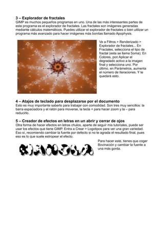 3 – Explorador de fractales
GIMP es muchos pequeños programas en uno. Una de las más interesantes partes de
este programa es el explorador de fractales. Las fractales son imágenes generadas
mediante cálculos matemáticos. Puedes utilizar el explorador de fractales o bien utilizar un
programa más avanzado para hacer imágenes más bonitas llamado Apophysis.
Ve a Filtros > Renderizado >
Explorador de fractales... En
Fractales, selecciona el tipo de
fractal (esta se llama Soma). En
Colores, pon Aplicar el
degradado activo a la imagen
final y selecciona uno. Por
último, en Parámetros, aumenta
el número de Iteraciones. Y te
quedará esto.
4 – Atajos de teclado para desplazarse por el documento
Esto es muy importante saberlo para trabajar con comodidad. Son tres muy sencillos: la
barra espaciadora y el ratón para moverse, la tecla + para hacer zoom y la – para
reducirlo.
5 – Creador de efectos en letras en un abrir y cerrar de ojos
Otra forma de hacer efectos en letras chulos, aparte de seguir mis tutoriales, puede ser
usar los efectos que tiene GIMP. Entra a Crear > Logotipos para ver una gran variedad.
Eso sí, recomiendo cambiar la fuente por defecto si no te agrada el resultado final, pues
eso es lo que suele estropear el efecto.
Para hacer este, tienes que coger
Bovinación y cambiar la fuente a
una más gorda.
 