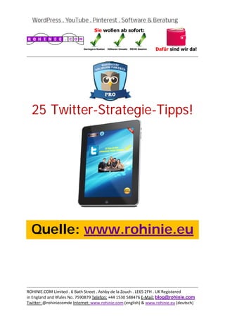  
                                                                                           
 




    25 Twitter-Strategie-Tipps!
 

 

 

 

 

 

 

 

 



    Quelle: www.rohinie.eu
 

 

 

 


                                                                                           
ROHINIE.COM Limited . 6 Bath Street . Ashby de la Zouch . LE65 2FH . UK Registered 
in England and Wales No. 7590879 Telefon: +44 1530 588476 E‐Mail: blog@rohinie.com 
Twitter: @rohiniecomde Internet: www.rohinie.com (english) & www.rohinie.eu (deutsch)  
 