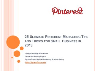 25 ULTIMATE PINTEREST MARKETING TIPS
AND TRICKS FOR SMALL BUSINESS IN
2013
Design By Yogesh Gautam
Digital Marketing Expert
SquareZoom Digital Marketing & Advertising
(http://SquareZoom.com )
 