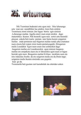 Nik Txominen bederatzi urte egon naiz .Nire lehenengo
urte izan zen mendibilen lau urtekin .Gero bots urtekin
Txominera etorri nintzen ,hor lagun berria egin nintzen
.Lehenengo mailan Jagoba etorri zuen orain nirekin dago
matemática ikasten .Nik berareki egon naiz zortzi urte berareki
glasean eskola beti txarto portatu naiz baina horain seigarren
mailan ondo portatzen naiz bigarren mailan notak azko eramaten
nuen etxera beti izaten ziren txarto portatxeagatik .Hirugarren
maila Lourdekin Egon nuen orain nire arebarekin dago
.laugarren mailan ere Lourdeserekin egon nintzen laugaren
mailan ere errepikatu nuen eta or Idoiarekin egon nuen or lagun
berriak egin nuen .Boagarren mailan bi klase mesklatu suen eta
nire irakaslea Joseba da eta seigarren maila ere da.Orain nago
seigarren maila ikasten niretzako oso gogorra
 Izan go da.
Txominetik beti gustatu zait karnabalak eta eskolako asken
 