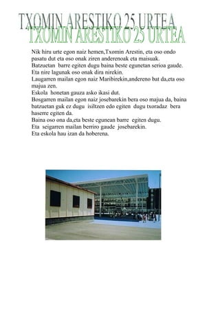 Nik hiru urte egon naiz hemen,Txomin Arestin, eta oso ondo
pasatu dut eta oso onak ziren anderenoak eta maisuak.
Batzuetan barre egiten dugu baina beste egunetan serioa gaude.
Eta nire lagunak oso onak dira nirekin.
Laugarren mailan egon naiz Maribirekin,andereno bat da,eta oso
majua zen.
Eskola honetan gauza asko ikasi dut.
Bosgarren mailan egon naiz josebarekin bera oso majua da, baina
batzuetan guk ez dugu isiltzen edo egiten dugu txoradaz bera
haserre egiten da.
Baina oso ona da,eta beste egunean barre egiten dugu.
Eta seigarren mailan berriro gaude josebarekin.
Eta eskola hau izan da hoberena.
 