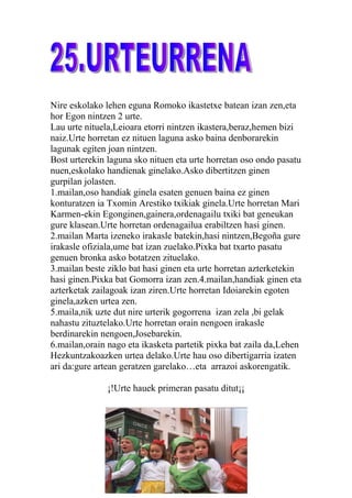 Nire eskolako lehen eguna Romoko ikastetxe batean izan zen,eta
hor Egon nintzen 2 urte.
Lau urte nituela,Leioara etorri nintzen ikastera,beraz,hemen bizi
naiz.Urte horretan ez nituen laguna asko baina denborarekin
lagunak egiten joan nintzen.
Bost urterekin laguna sko nituen eta urte horretan oso ondo pasatu
nuen,eskolako handienak ginelako.Asko dibertitzen ginen
gurpilan jolasten.
1.mailan,oso handiak ginela esaten genuen baina ez ginen
konturatzen ia Txomin Arestiko txikiak ginela.Urte horretan Mari
Karmen-ekin Egonginen,gainera,ordenagailu txiki bat geneukan
gure klasean.Urte horretan ordenagailua erabiltzen hasi ginen.
2.mailan Marta izeneko irakasle batekin,hasi nintzen,Begoña gure
irakasle ofiziala,ume bat izan zuelako.Pixka bat txarto pasatu
genuen bronka asko botatzen zituelako.
3.mailan beste ziklo bat hasi ginen eta urte horretan azterketekin
hasi ginen.Pixka bat Gomorra izan zen.4.mailan,handiak ginen eta
azterketak zailagoak izan ziren.Urte horretan Idoiarekin egoten
ginela,azken urtea zen.
5.maila,nik uzte dut nire urterik gogorrena izan zela ,bi gelak
nahastu zituztelako.Urte horretan orain nengoen irakasle
berdinarekin nengoen,Josebarekin.
6.mailan,orain nago eta ikasketa partetik pixka bat zaila da,Lehen
Hezkuntzakoazken urtea delako.Urte hau oso dibertigarria izaten
ari da:gure artean geratzen garelako…eta arrazoi askorengatik.

               ¡!Urte hauek primeran pasatu ditut¡¡
 