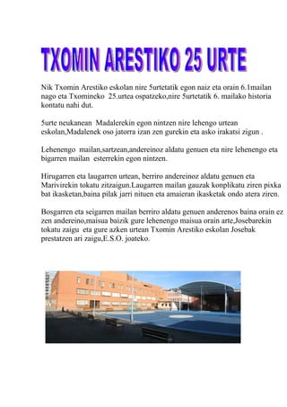 Nik Txomin Arestiko eskolan nire 5urtetatik egon naiz eta orain 6.1mailan
nago eta Txomineko 25.urtea ospatzeko,nire 5urtetatik 6. mailako historia
kontatu nahi dut.

5urte neukanean Madalerekin egon nintzen nire lehengo urtean
eskolan,Madalenek oso jatorra izan zen gurekin eta asko irakatsi zigun .

Lehenengo mailan,sartzean,andereinoz aldatu genuen eta nire lehenengo eta
bigarren mailan esterrekin egon nintzen.

Hirugarren eta laugarren urtean, berriro andereinoz aldatu genuen eta
Marivirekin tokatu zitzaigun.Laugarren mailan gauzak konplikatu ziren pixka
bat ikasketan,baina pilak jarri nituen eta amaieran ikasketak ondo atera ziren.

Bosgarren eta seigarren mailan berriro aldatu genuen anderenos baina orain ez
zen andereino,maisua baizik gure lehenengo maisua orain arte,Josebarekin
tokatu zaigu eta gure azken urtean Txomin Arestiko eskolan Josebak
prestatzen ari zaigu,E.S.O. joateko.
 
