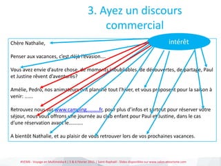 #VEM6 - Voyage en Multimédia 4 | 5 & 6 Février 2015 | Saint-Raphaël - Slides disponibles sur www.salon-etourisme.com
Chère Nathalie,
Penser aux vacances, c’est déjà l’évasion….
Vous avez envie d’autre chose, de moments inoubliables, de découvertes, de partage, Paul
et Justine rêvent d’aventures?
Amélie, Pedro, nos animateurs ont planché tout l’hiver, et vous proposent pour la saison à
venir: ......
Retrouvez nous sur www.camping.........fr, pour plus d’infos et surtout pour réserver votre
séjour, nous vous offrons une journée au club enfant pour Paul et Justine, dans le cas
d’une réservation avant le………..
A bientôt Nathalie, et au plaisir de vous retrouver lors de vos prochaines vacances.
3. Ayez un discours
commercial
intérêt
 