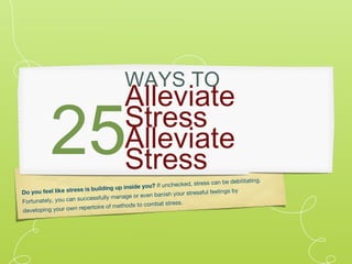 WAYS TO
                                          Alleviate
           25                             Stress
                                          Alleviate
                                          Stress
                                                           checked, stress can b
                                                                                   e debilitating.
                                       p inside you? If un
Do you feel lik e stress is building u                              ressful feelings by
                         ccessfully manage   or even banish your st
F ortunately, you can su                             bat stress.
                       reperto ire of methods to com
developing your own
 