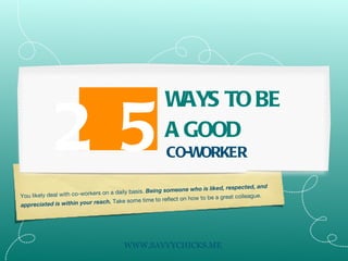 You likely deal with co-workers on a daily basis.  Being someone who is liked, respected, and appreciated is within your reach.  Take some time to reflect on how to be a great colleague. 25 WAYS TO BE A GOOD CO-WORKER WWW.SAVVYCHICKS.ME 