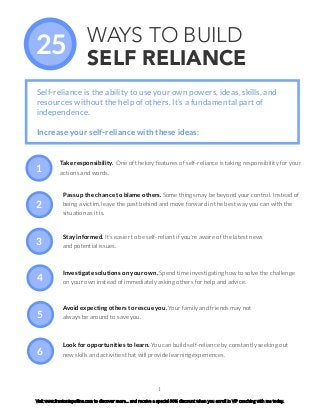 1
WAYS TO BUILD
SELF RELIANCE
Take responsibility. One of the key features of self-reliance is taking responsibility for your
actions and words.
25
Self-reliance is the ability to use your own powers, ideas, skills, and
resources without the help of others. It’s a fundamental part of
independence.
Increase your self-reliance with these ideas:
Pass up the chance to blame others. Some things may be beyond your control. Instead of
being a victim, leave the past behind and move forward in the best way you can with the
situation as it is.
Stay informed. It’s easier to be self-reliant if you’re aware of the latest news
and potential issues.
Investigate solutions on your own. Spend time investigating how to solve the challenge
on your own instead of immediately asking others for help and advice.
Avoid expecting others to rescue you. Your family and friends may not
always be around to save you.
Look for opportunities to learn. You can build self-reliance by constantly seeking out
new skills and activities that will provide learning experiences.
1
2
3
4
5
6
Visit www.frantoniapollins.com to discover more… and receive a special 30% discount when you enroll in VIP coaching with me today.
 