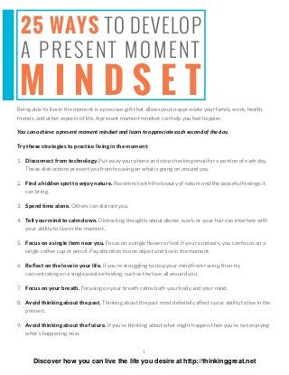 1
25 WAYS TO DEVELOP
A PRESENT MOMENT
M I N D S E TBeing able to live in the moment is a precious gift that allows you to appreciate your family, work, health,
friends, and other aspects of life. A present moment mindset can help you feel happier.
You can achieve a present moment mindset and learn to appreciate each second of the day.
Try these strategies to practice living in the moment:
1. Disconnect from technology. Put away your phone and stop checking email for a portion of each day.
These distractions prevent you from focusing on what is going on around you.
2. Find a hidden spot to enjoy nature. Reconnect with the beauty of nature and the peaceful feelings it
can bring.
3. Spend time alone. Others can distract you.
4. Tell your mind to calm down. Distracting thoughts about dinner, work, or your hair can interfere with
your ability to live in the moment.
5. Focus on a single item near you. Focus on a single ﬂower or leaf. If you’re indoors, you can focus on a
single coffee cup or pencil. Pay attention to one object and live in the moment.
6. Reﬂect on the love in your life. If you’re struggling to stop your mind from racing, then try
concentrating on a single positive feeling, such as the love all around you.
7. Focus on your breath. Focusing on your breath calms both your body and your mind.
8. Avoid thinking about the past. Thinking about the past most deﬁnitely affects your ability to live in the
present.
9. Avoid thinking about the future. If you’re thinking about what might happen, then you’re not enjoying
what’s happening now.
Discover how you can live the life you desire at http://thinkinggreat.net
 