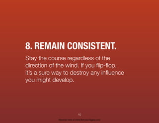 8. REMAIN CONSISTENT.
Stay the course regardless of the
direction of the wind. If you ﬂip-ﬂop,
it’s a sure way to destroy any inﬂuence
you might develop.
10
Discover more at www.live-your-legacy.com
 