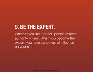 9. BE THE EXPERT.
Whether you like it or not, people respect
authority ﬁgures. When you become the
expert, you have the power of inﬂuence
on your side.
11
Discover more at www.live-your-legacy.com
 