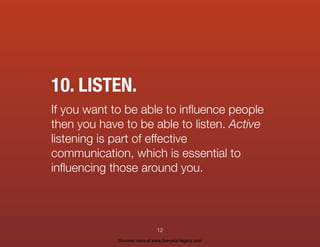 10. LISTEN.
If you want to be able to inﬂuence people
then you have to be able to listen. Active
listening is part of effective
communication, which is essential to
inﬂuencing those around you.
12
Discover more at www.live-your-legacy.com
 