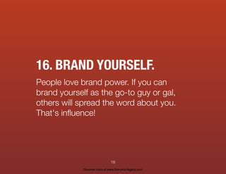 16. BRAND YOURSELF.
People love brand power. If you can
brand yourself as the go-to guy or gal,
others will spread the word about you.
That's inﬂuence!
18
Discover more at www.live-your-legacy.com
 