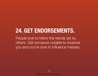 24. GET ENDORSEMENTS.
People love to follow the trends set by
others. Get someone notable to endorse
you and you’re sure to inﬂuence masses.
26
Discover more at www.live-your-legacy.com
 