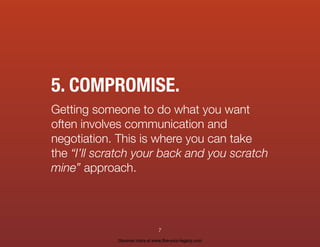 5. COMPROMISE.
Getting someone to do what you want
often involves communication and
negotiation. This is where you can take
the “I’ll scratch your back and you scratch
mine” approach.
7
Discover more at www.live-your-legacy.com
 