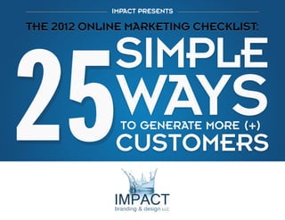 1

IMPACT PRESENTS

THE 2012 ONLINE MARKETING CHECKLIST:
25 SIMPLE WAYS TO GENERATE MORE CUSTOMERS

THE 2012 ONLINE MARKETING CHECKLIST:

TO GENERATE MORE (+)

Share this eBook:

Impactbnd.com

 