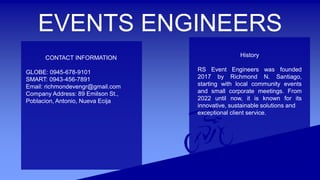 EVENTS ENGINEERS
CONTACT INFORMATION
GLOBE: 0945-678-9101
SMART: 0943-456-7891
Email: richmondevengr@gmail.com
Company Address: 89 Emilson St.,
Poblacion, Antonio, Nueva Ecija
History
RS Event Engineers was founded
2017 by Richmond N. Santiago,
starting with local community events
and small corporate meetings. From
2022 until now, it is known for its
innovative, sustainable solutions and
exceptional client service.
 